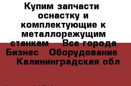  Купим запчасти, оснастку и комплектующие к металлорежущим станкам. - Все города Бизнес » Оборудование   . Калининградская обл.